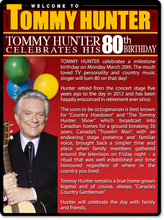 TOMMY HUNTER celebrates a milestone birthday on Monday March 20th. The much-loved TV personality and country music singer will turn 80 on that day! Hunter retired from the concert stage five years ago to the day in 2012 and has been happily ensconced in retirement ever since. The soon to be octogenarian is best known for “Country Hoedown” and “The Tommy Hunter Show” which broadcast into Canadian homes for a ground breaking 36 years. Canada’s “Travelin’ Man”, with an endearing stage presence and familiar voice, brought back a simpler time and place when family members gathered around the television on Friday night – a ritual that was well established and time honored regardless of where in the country you lived. Tommy Hunter remails a true home-grown legend and of course, always, “Canada’s Country Gentleman”. Hunter will celebrate the day with family and friends.